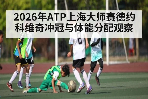 2026年ATP上海大师赛德约科维奇冲冠与体能分配观察